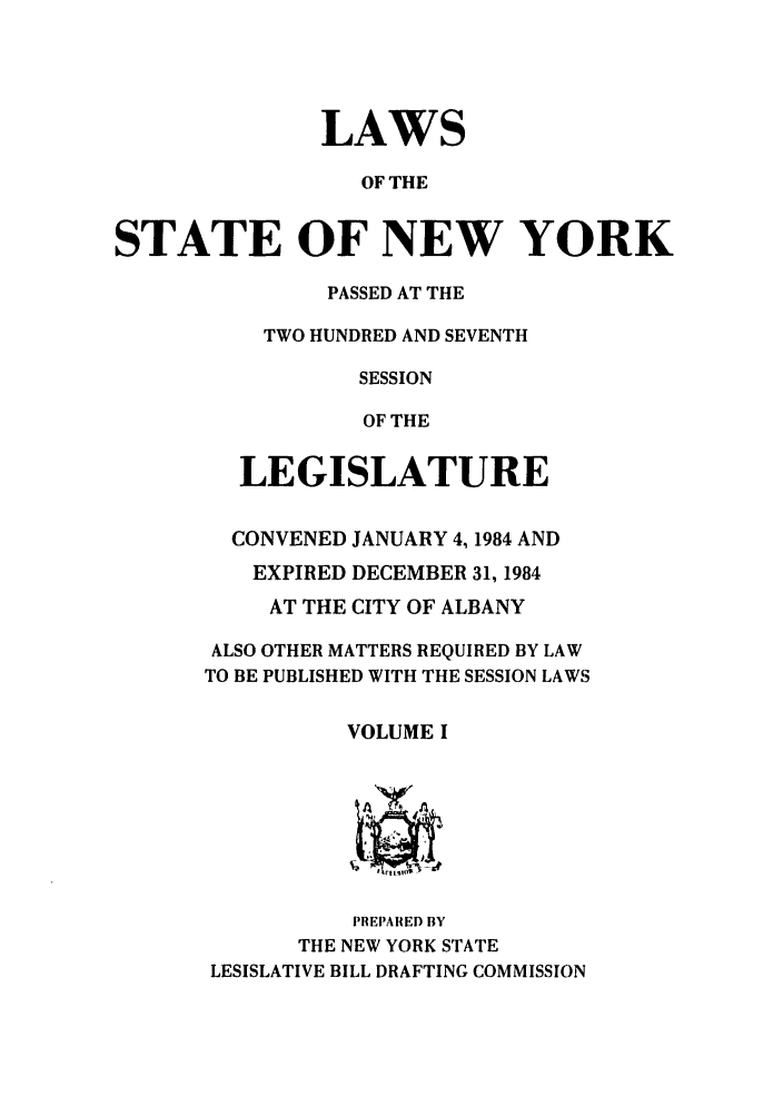 handle is hein.ssl/ssny0090 and id is 1 raw text is: LAWS
OF THE
STATE OF NEW YORK

PASSED AT THE
TWO HUNDRED AND SEVENTH
SESSION
OF THE
LEGISLATURE
CONVENED JANUARY 4,1984 AND
EXPIRED DECEMBER 31, 1984
AT THE CITY OF ALBANY
ALSO OTHER MATTERS REQUIRED BY LAW
TO BE PUBLISHED WITH THE SESSION LAWS
VOLUME I
A
PREPARED BY
THE NEW YORK STATE
LESISLATIVE BILL DRAFTING COMMISSION


