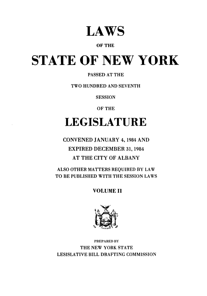 handle is hein.ssl/ssny0091 and id is 1 raw text is: LAWS
OF THE
STATE OF NEW YORK

PASSED AT THE
TWO HUNDRED AND SEVENTH
SESSION
OF THE
LEGISLATURE
CONVENED JANUARY 4,1984 AND
EXPIRED DECEMBER 31, 1984
AT THE CITY OF ALBANY
ALSO OTHER MATTERS REQUIRED BY LAW
TO BE PUBLISHED WITH THE SESSION LAWS
VOLUME II
PREPAREI) BY
THE NEW YORK STATE
LESISLATIVE BILL DRAFTING COMMISSION


