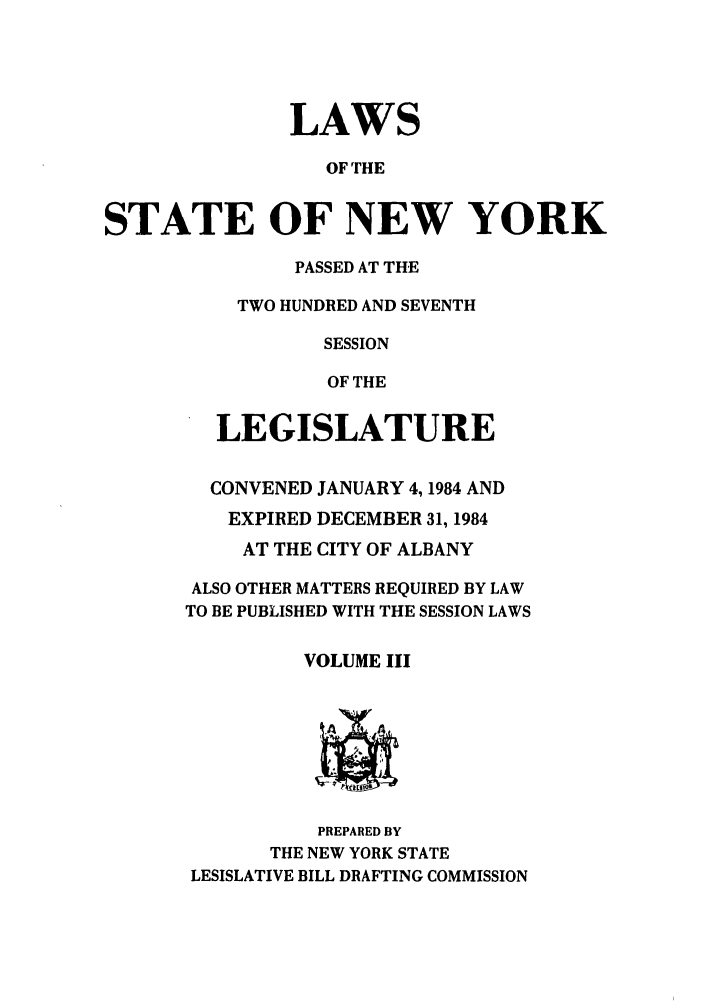 handle is hein.ssl/ssny0092 and id is 1 raw text is: LAWS
OF THE
STATE OF NEW YORK

PASSED AT THE
TWO HUNDRED AND SEVENTH
SESSION
OF THE
LEGISLATURE
CONVENED JANUARY 4,1984 AND
EXPIRED DECEMBER 31, 1984
AT THE CITY OF ALBANY
ALSO OTHER MATTERS REQUIRED BY LAW
TO BE PUBLISHED WITH THE SESSION LAWS
VOLUME III
PREPARED BY
THE NEW YORK STATE
LESISLATIVE BILL DRAFTING COMMISSION


