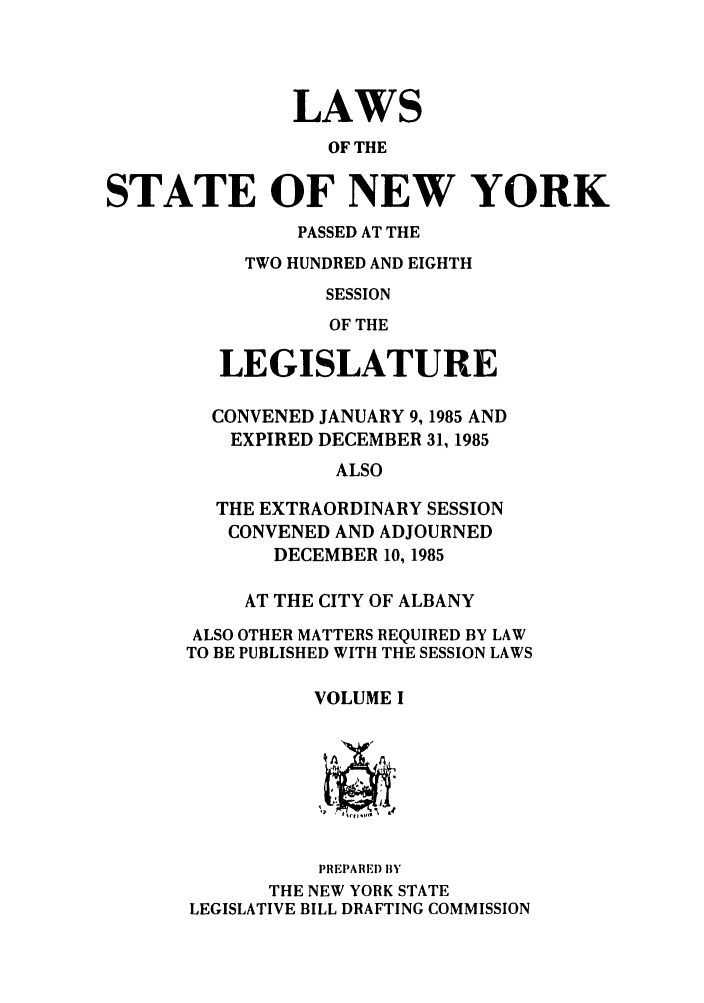 handle is hein.ssl/ssny0093 and id is 1 raw text is: LAWS
OF THE
STATE OF NEW YORK
PASSED AT THE
TWO HUNDRED AND EIGHTH
SESSION
OF THE
LEGISLATURE
CONVENED JANUARY 9,1985 AND
EXPIRED DECEMBER 31, 1985
ALSO
THE EXTRAORDINARY SESSION
CONVENED AND ADJOURNED
DECEMBER 10, 1985
AT THE CITY OF ALBANY
ALSO OTHER MATTERS REQUIRED BY LAW
TO BE PUBLISHED WITH THE SESSION LAWS
VOLUME I
PREPARED BY
THE NEW YORK STATE
LEGISLATIVE BILL DRAFTING COMMISSION


