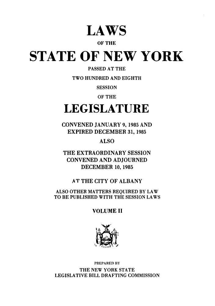 handle is hein.ssl/ssny0094 and id is 1 raw text is: LAWS
OF THE
STATE OF NEW YORK
PASSED AT THE
TWO HUNDRED AND EIGHTH
SESSION
OF THE
LEGISLATURE
CONVENED JANUARY 9,1985 AND
EXPIRED DECEMBER 31, 1985
ALSO
THE EXTRAORDINARY SESSION
CONVENED AND ADJOURNED
DECEMBER 10, 1985
AT THE CITY OF ALBANY
ALSO OTHER MATTERS REQUIRED BY LAW
TO BE PUBLISHED WITH THE SESSION LAWS
VOLUME II
PREPARED BY
THE NEW YORK STATE
LEGISLATIVE BILL DRAFTING COMMISSION


