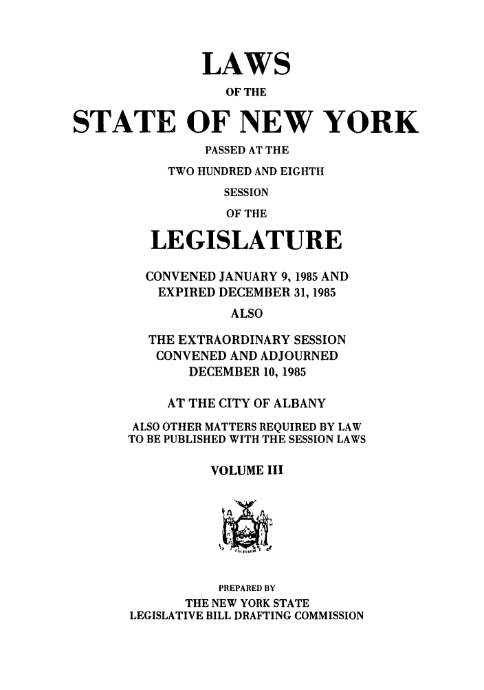 handle is hein.ssl/ssny0095 and id is 1 raw text is: LAWS
OF THE
STATE OF NEW YORK

PASSED AT THE
TWO HUNDRED AND EIGHTH
SESSION
OF THE
LEGISLATURE
CONVENED JANUARY 9,1985 AND
EXPIRED DECEMBER 31, 1985
ALSO
THE EXTRAORDINARY SESSION
CONVENED AND ADJOURNED
DECEMBER 10, 1985
AT THE CITY OF ALBANY
ALSO OTHER MATTERS REQUIRED BY LAW
TO BE PUBLISHED WITH THE SESSION LAWS
VOLUME III

PREPARED BY
THE NEW YORK STATE
LEGISLATIVE BILL DRAFTING COMMISSION


