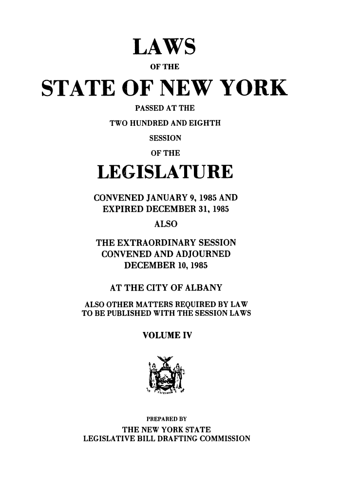 handle is hein.ssl/ssny0096 and id is 1 raw text is: LAWS
OF THE
STATE OF NEW YORK

PASSED AT THE
TWO HUNDRED AND EIGHTH
SESSION
OF THE
LEGISLATURE
CONVENED JANUARY 9, 1985 AND
EXPIRED DECEMBER 31, 1985
ALSO
THE EXTRAORDINARY SESSION
CONVENED AND ADJOURNED
DECEMBER 10, 1985
AT THE CITY OF ALBANY
ALSO OTHER MATTERS REQUIRED BY LAW
TO BE PUBLISHED WITH THE SESSION LAWS
VOLUME IV

PREPARED BY
THE NEW YORK STATE
LEGISLATIVE BILL DRAFTING COMMISSION


