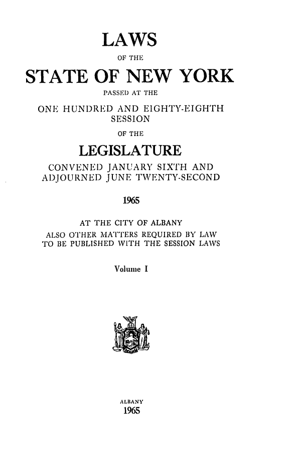 handle is hein.ssl/ssny0097 and id is 1 raw text is: LAWS
OF THE
STATE OF NEW YORK
PASSE!D AT THE
ONE HUNDRED AND EIGHTY-EIGH'TH
SESSION
OF THE
LEGISLATURE
CONVENED JANUARY SIXTH AND
ADJOURNED JUNE TWENTY-SECOND
1965
AT THE CITY OF ALBANY
ALSO OTHER MATTERS REQUIRED BY LAW
TO BE PUBLISHED WITH THE SESSION LAWS
Volume I
ALBANY
1965


