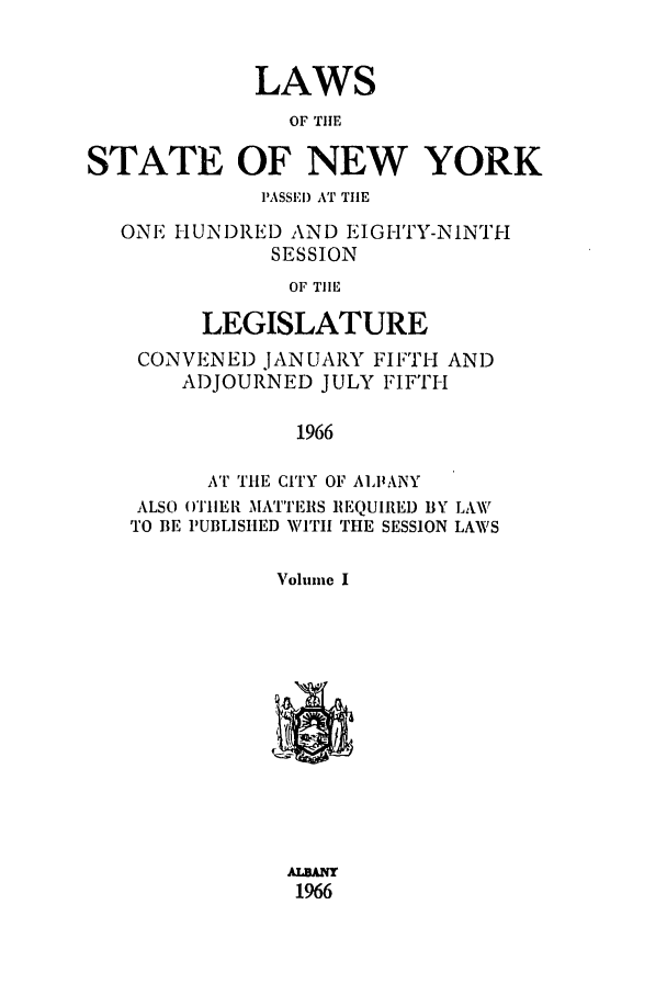 handle is hein.ssl/ssny0100 and id is 1 raw text is: LAWS
OF THE
STATE OF NEW YORK
IASSEI) AT THE
ONE I UN)RED AND EIGH'TY-NINTH
SESSION
OF TIlE
LEGISLATURE
CONVENED JANUARY FIFTH AND
ADJOURNED JULY FIFTH
1966
AT THE CITY OF ALPANY
ALSO ()TIIEI{ MATTERS REQUIRED BY LAW
TO BE PUBLISHED WITH THE SESSION LAWS
Volume I
ALBANr
196


