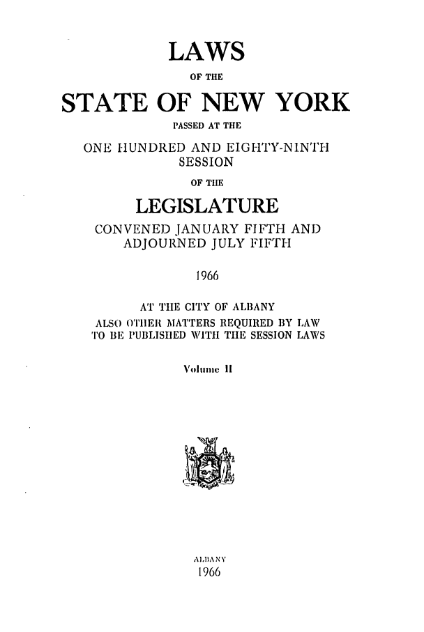 handle is hein.ssl/ssny0101 and id is 1 raw text is: LAWS
OF THE
STATE OF NEW YORK
PASSED AT THE
ONE HUNDRED AND EIGHTY-NINTH
SESSION
OF THE
LEGISLATURE
CONVENED JANUARY FIFTH AND
ADJOURNED JULY FIFTH
1966
AT THE CITY OF AL13ANY
ALSO OTHIEIR MATTERS REQUIRED BY LAW
TO BE PUBLISUED WITH TIE SESSION LAWS
Vohmaiic 11
A1,B1ANY
1966


