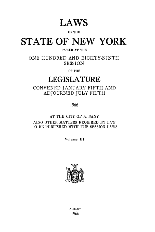 handle is hein.ssl/ssny0102 and id is 1 raw text is: LAWS
OF THE
STATE OF NEW YORK
PASSED AT THE
ONE HUNDRED AND EIGHTY-NINTH
SESSION
OF THE
LEGISLATURE
CONVENED JANUARY FIFTH AND
ADJOURNED JULY FIFTH
1966
AT TIE CITY OF ALBANY
ALSO OTHIERI MATTEIRS REQUIRED BY LAW
TO BE PUBLISHED WITH TIE SESSION LAWS
Voluillic III

ALhA N Y
1966


