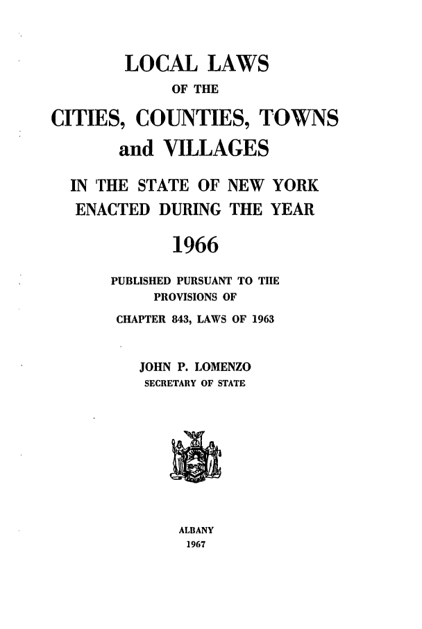handle is hein.ssl/ssny0103 and id is 1 raw text is: LOCAL LAWS
OF THE
CITIES, COUNTIES, TOWNS
and VILLAGES
IN THE STATE OF NEW YORK
ENACTED DURING THE YEAR
1966
PUBLISHED PURSUANT TO TIIE
PROVISIONS OF
CHAPTER 843, LAWS OF 1963
JOHN P. LOMENZO
SECRETARY OF STATE
ALBANY
1967


