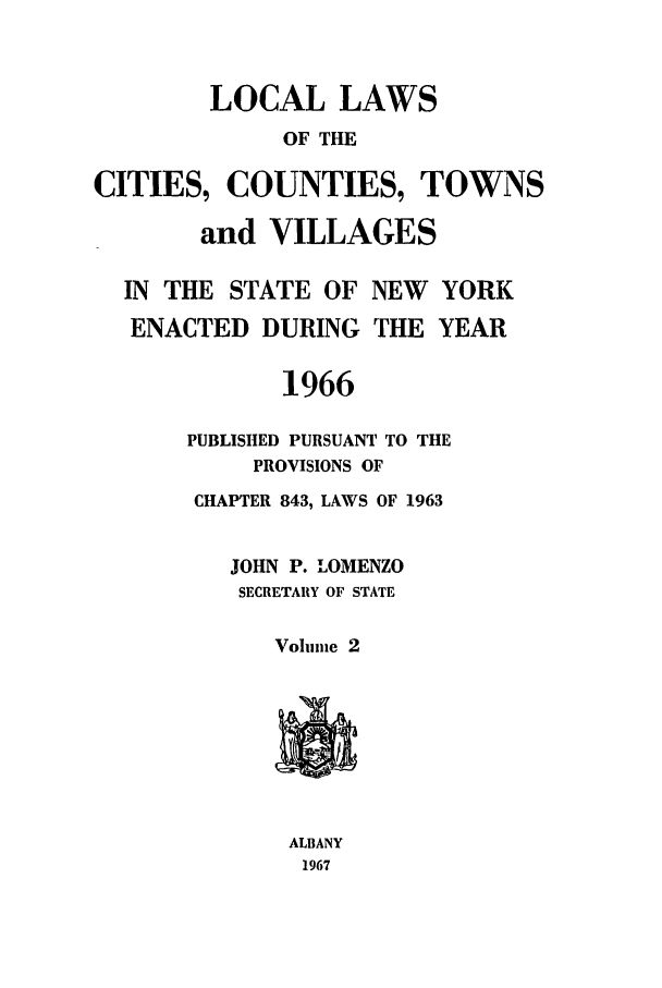 handle is hein.ssl/ssny0104 and id is 1 raw text is: LOCAL LAWS
OF THE
CITIES, COUNTIES, TOWNS
and VILLAGES
IN THE STATE OF NEW YORK
ENACTED DURING THE YEAR
1966
PUBLISHED PURSUANT TO THE
PROVISIONS OF
CHAPTER 843, LAWS OF 1963
JOHN P. LOMENZO
SECRETARY OF STATE
Volume 2
ALBANY
1967



