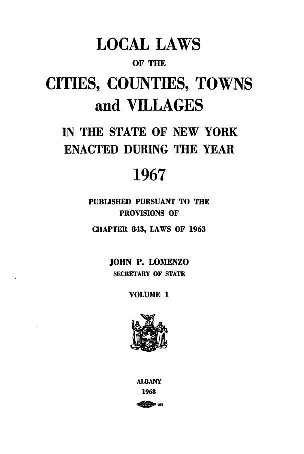 handle is hein.ssl/ssny0106 and id is 1 raw text is: LOCAL LAWS
OF THE
CITIES, COUNTIES, TOWNS
and VILLAGES
IN THE STATE OF NEW YORK
ENACTED DURING THE YEAR
1967
PUBLISHED PURSUANT TO THE
PROVISIONS OF
CHAPTER 843, LAWS OF 1963
JOHN P. LOMENZO
SECRETARY OF STATE
VOLUME 1
ALBANY
1968
111


