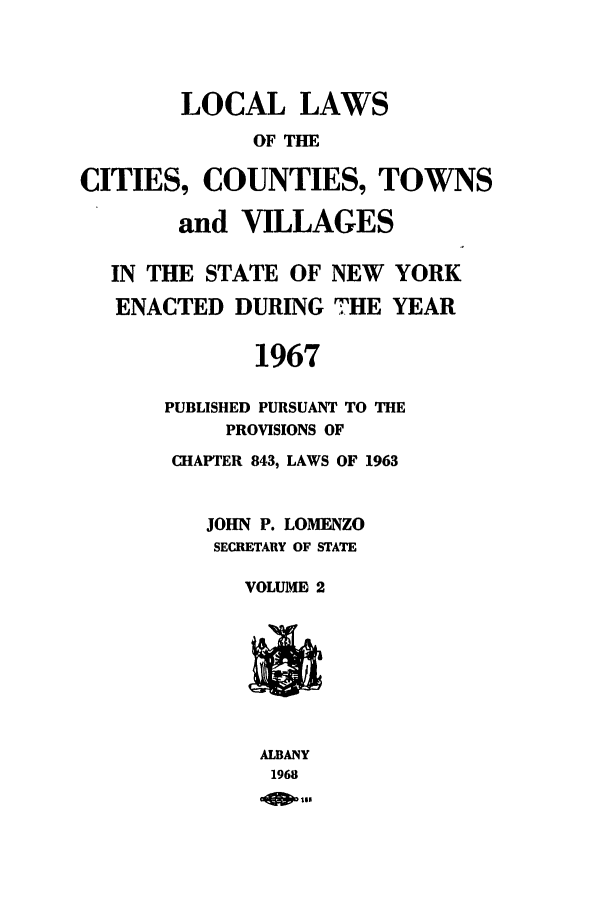 handle is hein.ssl/ssny0107 and id is 1 raw text is: LOCAL LAWS
OF TIE
CITIES, COUNTIES, TOWNS
and VILLAGES
IN THE STATE OF NEW YORK
ENACTED DURING THE YEAR
1967
PUBLISHED PURSUANT TO THE
PROVISIONS OF

CHAPTER 843, LAWS OF 1963
JOHN P. LOMENZO
SECRETARY OF STATE
VOLUME 2

ALBANY
1968
-owso


