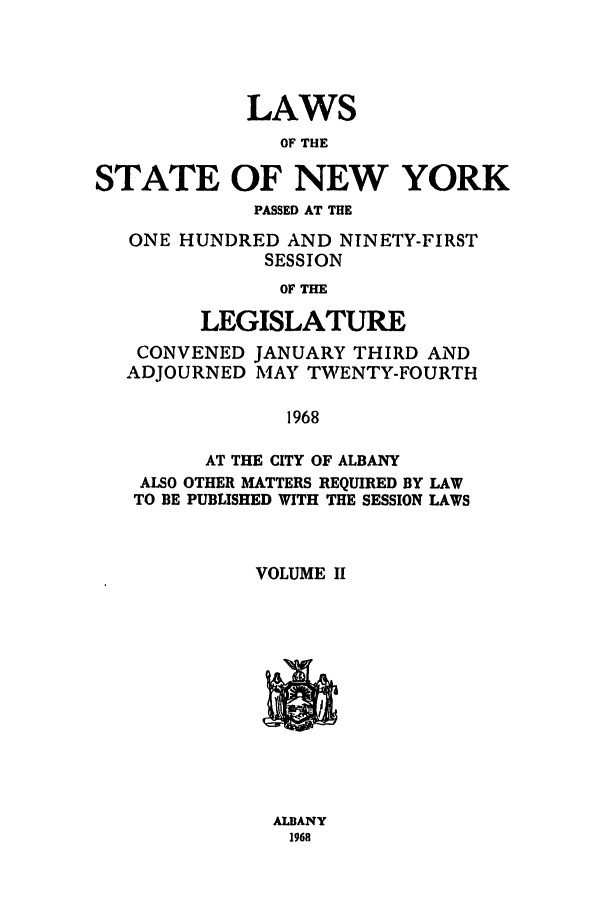 handle is hein.ssl/ssny0109 and id is 1 raw text is: LAWS
OF THE
STATE OF NEW YORK
PASSED AT THE
ONE HUNDRED AND NINETY-FIRST
SESSION
OF THE
LEGISLATURE
CONVENED JANUARY THIRD AND
ADJOURNED MAY TWENTY-FOURTH
1968
AT THE CITY OF ALBANY
ALSO OTHER MATTERS REQUIRED BY LAW
TO BE PUBLISHED WITH THE SESSION LAWS
VOLUME II

ALBANY
1968


