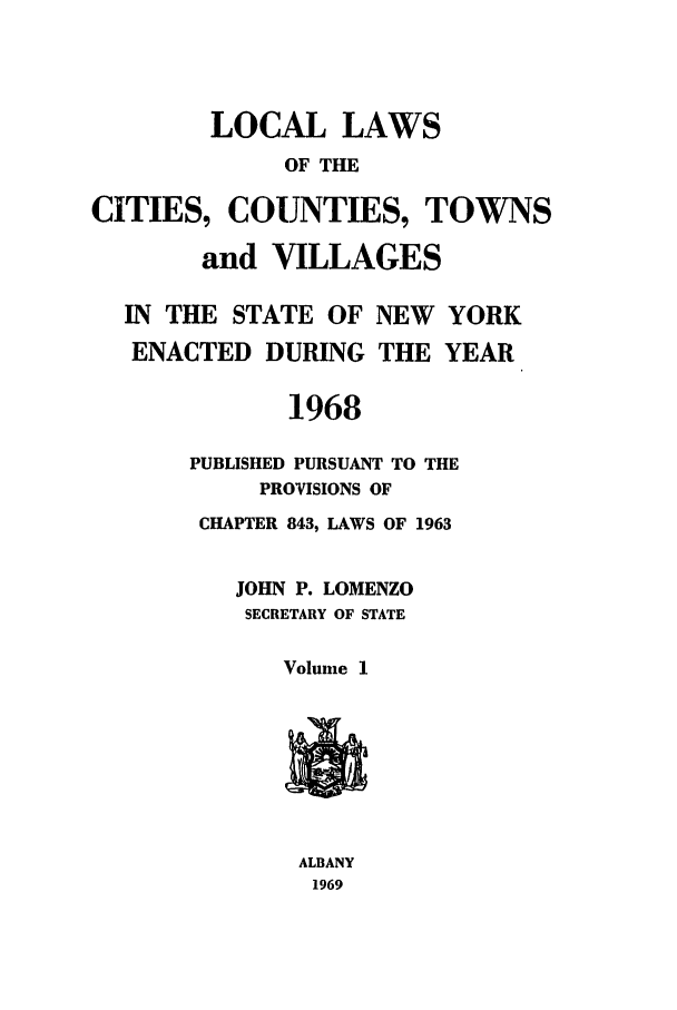 handle is hein.ssl/ssny0110 and id is 1 raw text is: LOCAL LAWS
OF THE
CITIES, COUNTIES, TOWNS
and VILLAGES
IN THE STATE OF NEW YORK
ENACTED DURING THE YEAR
1968
PUBLISHED PURSUANT TO THE
PROVISIONS OF
CHAPTER 843, LAWS OF 1963
JOHN P. LOMENZO
SECRETARY OF STATE
Volume 1
ALBANY
1969


