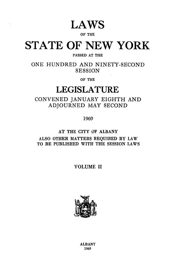 handle is hein.ssl/ssny0113 and id is 1 raw text is: LAWS
OF THE
STATE OF NEW YORK
PASSED AT THE
ONE HUNDRED AND NINETY-SECOND
SESSION
OF THE
LEGISLATURE
CONVENED JANUARY EIGHTH AND
ADJOURNED MAY SECOND
1969
AT THE CITY OF ALBANY
ALSO OTHER MATTERS REQUIRED BY LAW
TO BE PUBLISHED WITH THE SESSION LAWS
VOLUME II

ALBANY
1969


