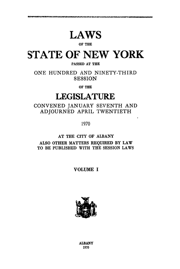 handle is hein.ssl/ssny0116 and id is 1 raw text is: LAWS
OF THE
STATE OF NEW YORK
PASSED AT THE
ONE HUNDRED AND NINETY-THIRD
SESSION
OF THE
LEGISLATURE
CONVENED JANUARY SEVENTH AND
ADJOURNED APRIL TWENTIETH
1970
AT THE CITY OF ALBANY
ALSO OTHER MATTERS REQUIRED BY LAW
TO BE PUBLISHED WITH THE SESSION LAWS
VOLUME I

ALBANY
1970


