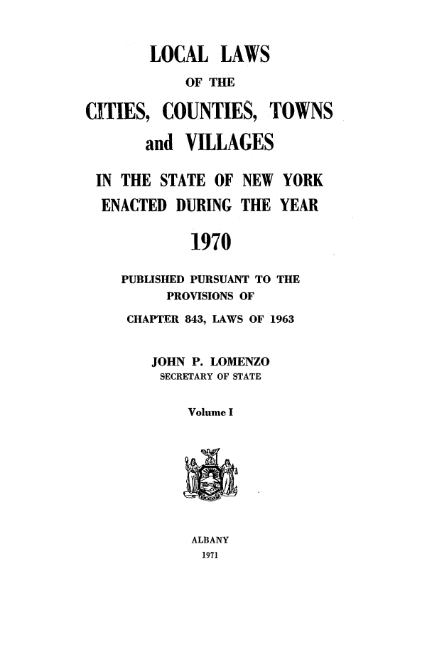 handle is hein.ssl/ssny0118 and id is 1 raw text is: LOCAL LAWS
OF THE
CITIES, COUNTIES, TOWNS
and VILLAGES
IN THE STATE OF NEW YORK
ENACTED DURING THE YEAR
1970
PUBLISHED PURSUANT TO THE
PROVISIONS OF
CHAPTER 843, LAWS OF 1963
JOHN P. LOMENZO
SECRETARY OF STATE
Volume I

ALBANY
1971


