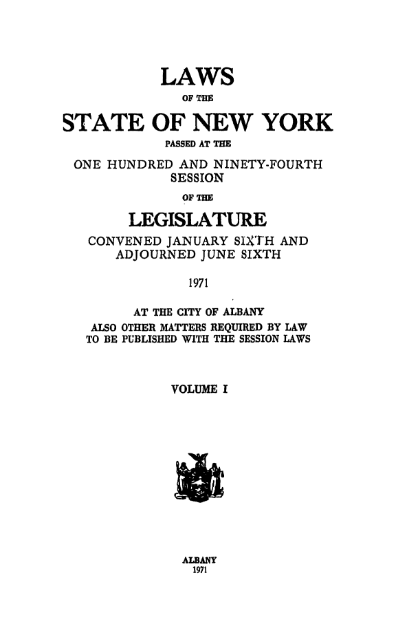 handle is hein.ssl/ssny0120 and id is 1 raw text is: LAWS
OF THE
STATE OF NEW YORK
PASSED AT THE
ONE HUNDRED AND NINETY-FOURTH
SESSION
OF THE
LEGISLATURE
CONVENED JANUARY SIXTH AND
ADJOURNED JUNE SIXTH
1971
AT THE CITY OF ALBANY
ALSO OTHER MATTERS REQUIRED BY LAW
TO BE PUBLISHED WITH THE SESSION LAWS
VOLUME I

ALBANY
1971



