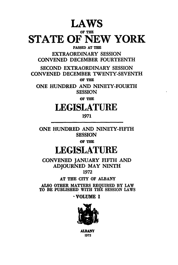 handle is hein.ssl/ssny0121 and id is 1 raw text is: LAWS
OF THE
STATE OF NEW YORK
PASSED AT THE
EXTRAORDINARY SESSION
CONVENED DECEMBER FOURTEENTH
SECOND EXTRAORDINARY SESSION
CONVENED DECEMBER TWENTY-SEVENTH
OF TH
ONE HUNDRED AND NINETY-FOURTH
SESSION
OF THE
LEGISLATURE
1971
ONE HUNDRED AND NINETY-FIFTH
SESSION
OF THE
LEGISLATURE
CONVENED JANUARY FIFTH AND
ADJOURNED MAY NINTH
1972
AT THE CITY OF ALBANY
ALSO OTHER MATTERS REQUIRED BY LAW
TO BE PUBLISHED WITH THE SESSION LAWS
- VOLUME I

ALBANY
1972


