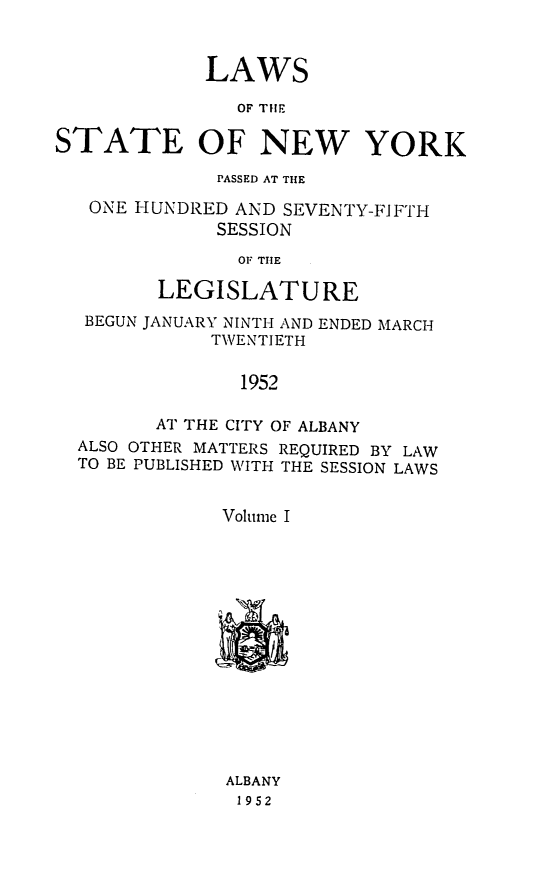 handle is hein.ssl/ssny0124 and id is 1 raw text is: LAWS
OF THE
STATE OF NEW YORK
PASSED AT THE
ONE HUNDRED AND SEVENTY-FIFTH
SESSION
OF THIE
LEGISLATURE
BEGUN JANUARY NINTH AND ENDED MARCH
TWENTIETH
1952
AT THE CITY OF ALBANY
ALSO OTHER MATTERS REQUIRED BY LAW
TO BE PUBLISHED WITH THE SESSION LAWS
Volume I
ALBANY
1952


