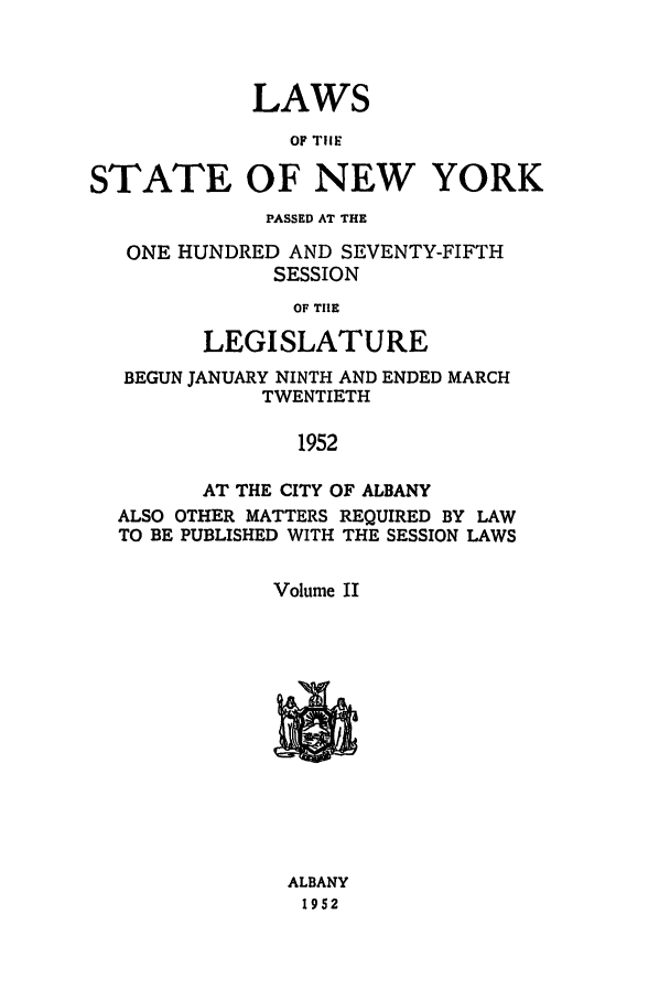 handle is hein.ssl/ssny0125 and id is 1 raw text is: LAWS
oF IlIE
STATE OF NEW YORK
PASSED AT THE
ONE HUNDRED AND SEVENTY-FIFTH
SESSION
OF THE
LEGISLATURE
BEGUN JANUARY NINTH AND ENDED MARCH
TWENTIETH
1952
AT THE CITY OF ALBANY
ALSO OTHER MATTERS REQUIRED BY LAW
TO BE PUBLISHED WITH THE SESSION LAWS
Volume II

-I

ALBANY
1952



