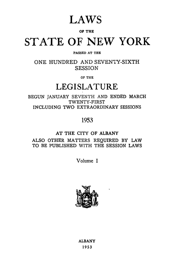 handle is hein.ssl/ssny0127 and id is 1 raw text is: LAWS
OF THE
STATE OF NEW YORK
PASSED AT THE
ONE HUNDRED AND SEVENTY-SIXTH
SESSION
OF THE
LEGISLATURE
BEGUN JANUARY SEVENTH AND ENDED MARCH
TWENTY-FIRST
INCLUDING TWO EXTRAORDINARY SESSIONS
1953
AT THE CITY OF ALBANY
ALSO OTHER MATTERS REQUIRED BY LAW
TO BE PUBLISHED WITH THE SESSION LAWS
Volume I

ALBANY
1953


