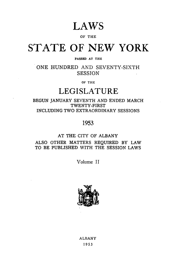 handle is hein.ssl/ssny0128 and id is 1 raw text is: LAWS
OF THE
STATE OF NEW YORK
PASSED AT THE
ONE HUNDRED AND SEVENTY-SIXTH
SESSION
OF THE
LEGISLATURE
BEGUN JANUARY SEVENTH AND ENDED MARCH
TWENTY-FIRST
INCLUDING TWO EXTRAORDINARY SESSIONS
1953
AT THE CITY OF ALBANY
ALSO OTHER MATTERS REQUIRED BY LAW
TO BE PUBLISHED WITH THE SESSION LAWS
Volume 11

AL13ANY
1953



