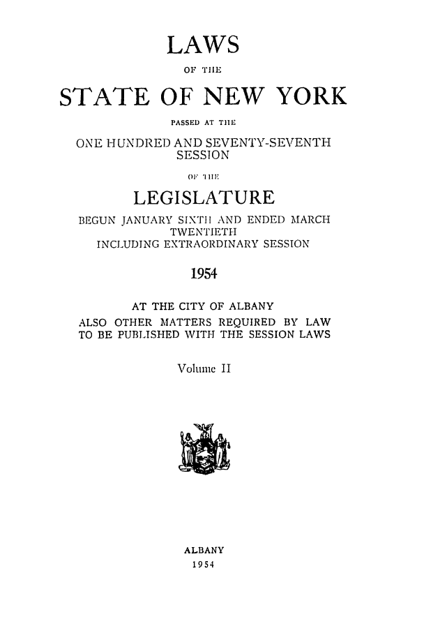 handle is hein.ssl/ssny0131 and id is 1 raw text is: LAWS
OF THE
STATE OF NEW YORK
PASSED AT TIE
ONE HUNDRED AND SEVENTY-SEVENTH
SESSION
01'1 'I1'
LEGISLATURE
BEGUN JANUARY SIXTH1 AND ENDED MARCH
TWENTIETH
INCLUDING EXTRAORDINARY SESSION
1954
AT THE CITY OF ALBANY
ALSO OTHER MATTERS REQUIRED BY LAW
TO BE PUBLISHED WITH THE SESSION LAWS
Voltinc II

ALBANY
1954


