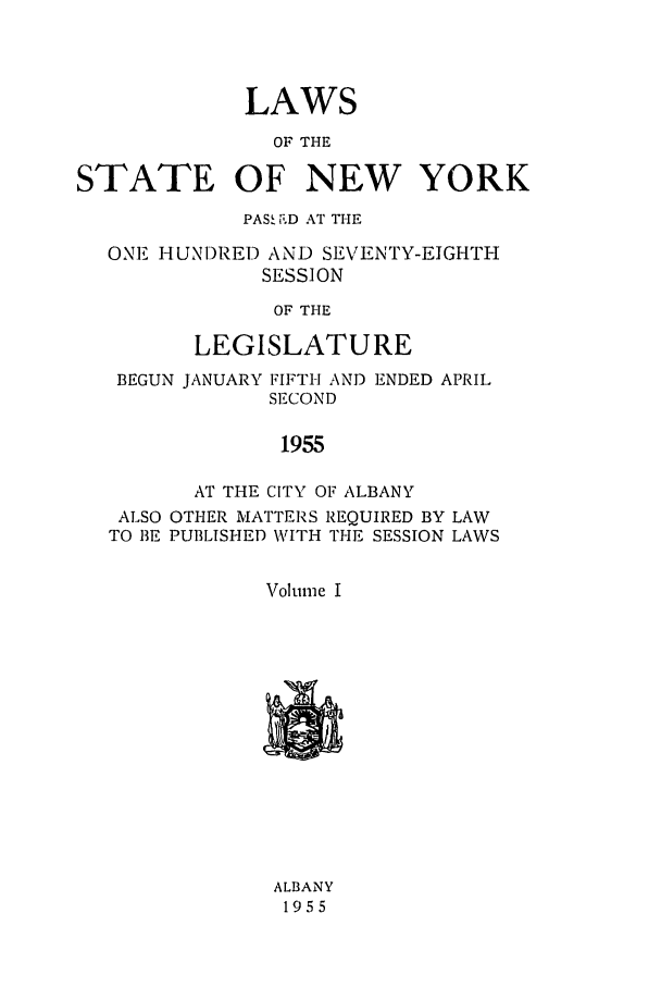 handle is hein.ssl/ssny0133 and id is 1 raw text is: LAWS
OF THE
STATE OF NEW YORK
PASS ioD AT THE
ONE- HUNI)RED AND SEVENTY-EIGHTH
SESSION
OF THE
LEGISLATURE
BEGUN JANUARY FIFTH AND ENDED APRIL
SECOND
1955
AT THE CITY OF ALBANY
ALSO OTHER MATTERS REQUIRED BY LAW
TO 13E PUBLISHED WVITH THE SESSION LAWS
Volume I

ALBANY
1955


