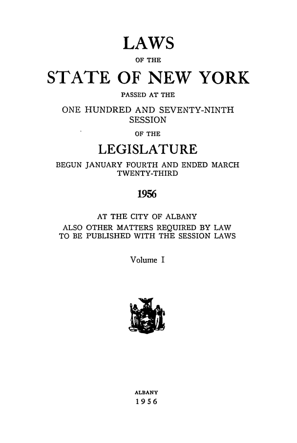 handle is hein.ssl/ssny0136 and id is 1 raw text is: LAWS
OF THE
STATE OF NEW YORK
PASSED AT THE
ONE HUNDRED AND SEVENTY-NINTH
SESSION
OF THE
LEGISLATURE
BEGUN JANUARY FOURTH AND ENDED MARCH
TWENTY-THIRD
1956
AT THE CITY OF ALBANY
ALSO OTHER MATTERS REQUIRED BY LAW
TO BE PUBLISHED WITH THE SESSION LAWS
Volume I

ALBANY
1956


