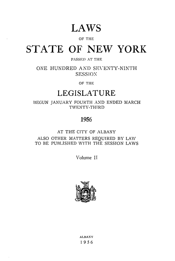 handle is hein.ssl/ssny0137 and id is 1 raw text is: LAWS
OF THE
STATE OF NEW YORK
PASSED Ar THE
ONE HUNDRED AND SEVENTY-NINTH
SESSION
OF THE
LEGISLATURE
BEGUN JANUARY FOURTH AND ENDED MARCH
TWI.NTY-THIRD
1956
AT THE CITY OF ALBANY
ALSO OTHER MATTERS REQUIRED BY LAW
TO BE PUBLISHED WITH THE SESSION LAWS
Volume II

ALIBANY
1956


