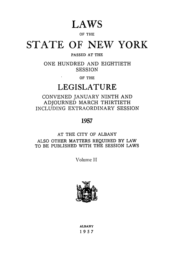 handle is hein.ssl/ssny0140 and id is 1 raw text is: LAWS
OF THE
STATE OF NEW YORK
PASSED AT THE
ONE HUNDRED AND EIGHTIETH
SESSION
OF THE
LEGISLATURE
CONVENED JANUARY NINTH AND
ADJOURNED MARCH THIRTIETH
INCLUDING EXTRAORDINARY SESSION
1957
AT THE CITY OF ALBANY
ALSO OTHER MATTERS REQUIRED BY LAW
TO BE PUBLISHED WITH THE SESSION LAWS
Volume 1I
ALBANY
1957


