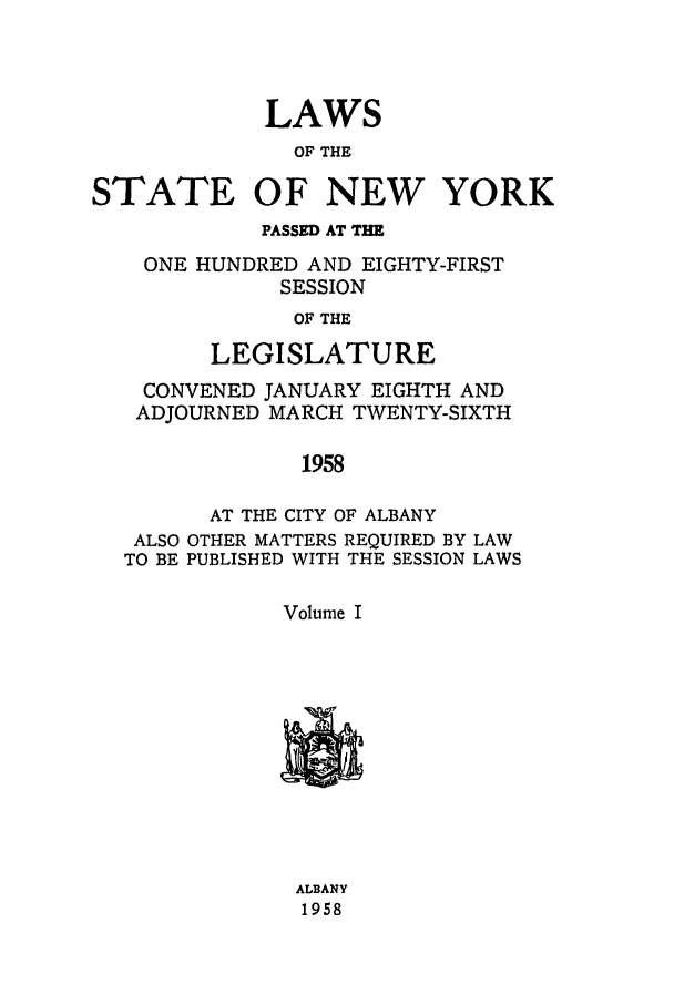 handle is hein.ssl/ssny0142 and id is 1 raw text is: LAWS
OF THE
STATE OF NEW YORK
PASSED AT THE
ONE HUNDRED AND EIGHTY-FIRST
SESSION
OF THE
LEGISLATURE
CONVENED JANUARY EIGHTH AND
ADJOURNED MARCH TWENTY-SIXTH
1958
AT THE CITY OF ALBANY
ALSO OTHER MATTERS REQUIRED BY LAW
TO BE PUBLISHED WITH THE SESSION LAWS
Volume I

ALBANY
1958


