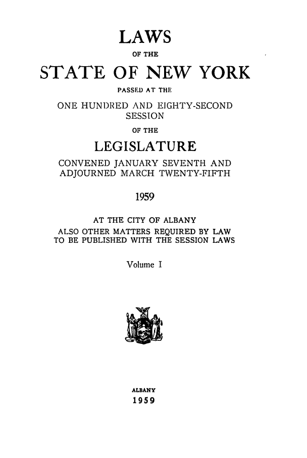 handle is hein.ssl/ssny0145 and id is 1 raw text is: LAWS
OF THE
STATE OF NEW YORK
PASSED AT THE
ONE HUN)RED AND EIGHTY-SECOND
SESSION
OF THE
LEGISLATURE
CONVENED JANUARY SEVENTH AND
ADJOURNED MARCH TWENTY-FIFTH
1959
AT THE CITY OF ALBANY
ALSO OTHER MATTERS REQUIRED BY LAW
TO BE PUBLISHED WITH THE SESSION LAWS
Volume I

ALBANY
1959



