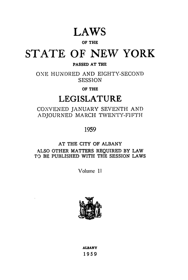 handle is hein.ssl/ssny0146 and id is 1 raw text is: LAWS
OF THE
STATE OF NEW YORK
PASSED AT THE
ONE HUNDRED AND EIGHTY-SECOND
SESSION
OF THE
LEGISLATURE
CONVENED JANUARY SETENTH AND
ADJOURNED MARCH TWENTY-FIFTH
1959
AT THE CITY OF ALBANY
ALSO OTHER MATTERS REQUIRED BY LAW
TO BE PUBLISHED WITH THE SESSION LAWS
Volume II

ALBANY
1959


