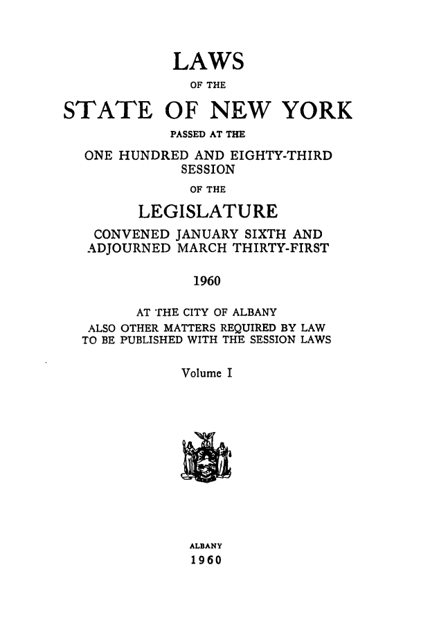 handle is hein.ssl/ssny0148 and id is 1 raw text is: LAWS
OF THE
STATE OF NEW YORK
PASSED AT THE
ONE HUNDRED AND EIGHTY-THIRD
SESSION
OF THE
LEGISLATURE
CONVENED JANUARY SIXTH AND
ADJOURNED MARCH THIRTY-FIRST
1960
AT THE CITY OF ALBANY
ALSO OTHER MATTERS REQUIRED BY LAW
TO BE PUBLISHED WITH THE SESSION LAWS
Volume I
ALBANY
1960


