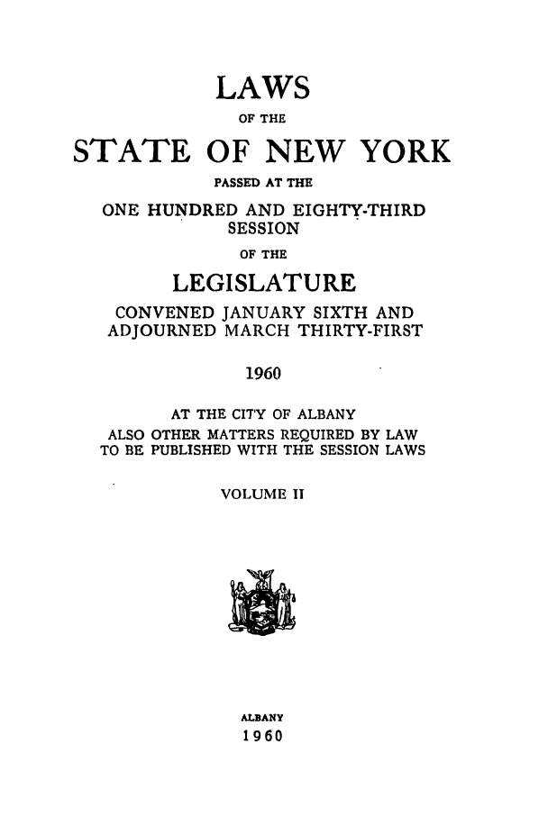 handle is hein.ssl/ssny0149 and id is 1 raw text is: LAWS
OF THE
STATE OF NEW YORK
PASSED AT THE
ONE HUNDRED AND EIGHTY-THIRD
SESSION
OF THE
LEGISLATURE
CONVENED JANUARY SIXTH AND
ADJOURNED MARCH THIRTY-FIRST
1960
AT THE CITY OF ALBANY
ALSO OTHER MATTERS REQUIRED BY LAW
TO BE PUBLISHED WITH THE SESSION LAWS
VOLUME II

ALBANY
1960


