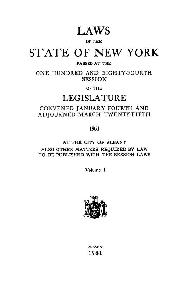 handle is hein.ssl/ssny0151 and id is 1 raw text is: LAWS
OF THE
STATE OF NEW YORK
PASSED AT THE
ONE HUNDRED AND EIGHTY-FOURTH
SESSION
OF THE
LEGISLATURE
CONVENED JANUARY FOURTH AND
ADJOURNED MARCH TWENTY-FIFTH
1961
AT THE CITY OF ALBANY
ALSO OTHER MATTERS REQUIRED BY LAW
TO BE PUBLISHED WITH THE SESSION LAWS
Volume I

ALBANY
1961


