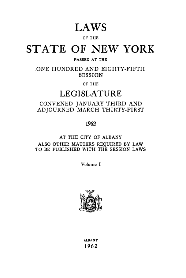handle is hein.ssl/ssny0154 and id is 1 raw text is: LAWS
OF THE
STATE OF NEW YORK
PASSED AT THE
,ONE HUNDRED AND EIGHTY-FIFTH
SESSION
OF THE
LEGISLATURE
CONVENED JANUARY THIRD AND
ADJOURNED MARCH THIRTY-FIRST
1962
AT THE CITY OF ALBANY
ALSO OTHER MATTERS REQUIRED BY LAW
TO BE PUBLISHED WITH THE SESSION LAWS
Volume I
ALBANY
1962


