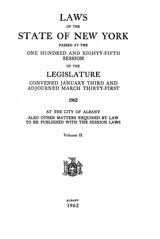 handle is hein.ssl/ssny0155 and id is 1 raw text is: LAWS
OF THE
STATE OF NEW YORK
PASSED AT THE
ONE HUNDRED AND EIGHTY-FIFTH
SESSION
OF THE
LEGISLATURE
CONVENED JANUARY THIRD AND
ADJOURNED MARCH THIRTY-FIRST
1962
AT THE CITY OF ALBANY
ALSO OTHER MATTERS REQUIRED BY LAW
TO BE PUBLISHED WITH THE SESSION LAWS
Volume II
ALBANY
1962


