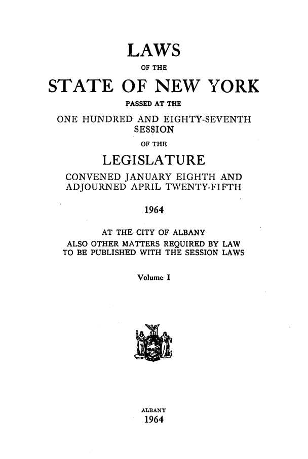 handle is hein.ssl/ssny0161 and id is 1 raw text is: LAWS
OF THE
STATE OF NEW YORK
PASSED AT THE
ONE HUNDRED AND EIGHTY-SEVENTH
SESSION
OF THE
LEGISLATURE
CONVENED JANUARY EIGHTH AND
ADJOURNED APRIL TWENTY-FIFTH
1964
AT THE CITY OF ALBANY
ALSO OTHER MATTERS REQUIRED BY LAW
TO BE PUBLISHED WITH THE SESSION LAWS
Volume I
AL3ANY
1964


