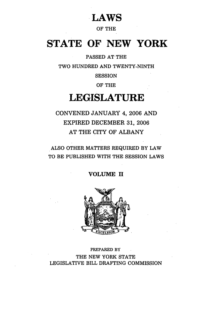 handle is hein.ssl/ssny0166 and id is 1 raw text is: LAWS
OF THE
STATE OF NEW YORK
PASSED AT THE
TWO HUNDRED AND TWENTY-NINTH
SESSION
OF THE
LEGISLATURE
CONVENED JANUARY 4, 2006 AND
EXPIRED DECEMBER 31, 2006
AT THE CITY OF ALBANY
ALSO OTHER MATTERS REQUIRED BY LAW
TO BE PUBLISHED WITH THE SESSION LAWS
VOLUME II
~CELSIO0
PREPARED BY
THE NEW YORK STATE
LEGISLATIVE BILL DRAFTING COMMISSION


