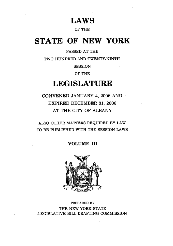 handle is hein.ssl/ssny0167 and id is 1 raw text is: LAWS
OF THE
STATE OF NEW YORK
PASSED AT THE
TWO HUNDRED AND TWENTY-NINTH
SESSION
OF THE
LEGISLATURE
CONVENED JANUARY 4, 2006 AND
EXPIRED DECEMBER 31, 2006
AT THE CITY OF ALBANY
ALSO OTHER MATTERS REQUIRED BY LAW
TO BE PUBLISHED WITH THE SESSION LAWS
VOLUME II
* PREPARED BY
THE NEW YORK STATE
LEGISLATIVE BILL DRAFTING COMMISSION


