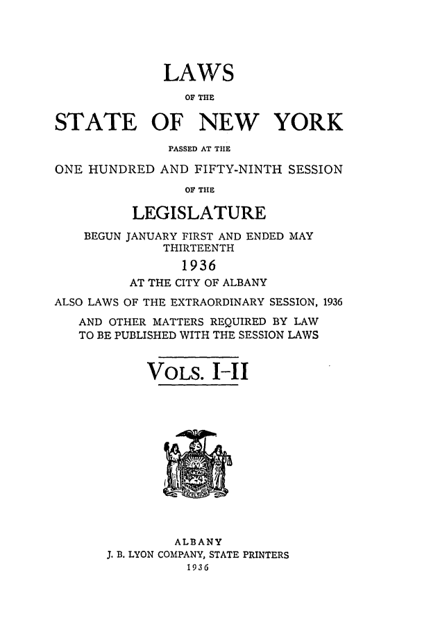 handle is hein.ssl/ssny0168 and id is 1 raw text is: LAWS
OF THE
STATE OF NEW YORK
PASSED AT THE
ONE HUNDRED AND FIFTY-NINTH SESSION
OF THE
LEGISLATURE
BEGUN JANUARY FIRST AND ENDED MAY
THIRTEENTH
1936
AT THE CITY OF ALBANY
ALSO LAWS OF THE EXTRAORDINARY SESSION, 1936
AND OTHER MATTERS REQUIRED BY LAW
TO BE PUBLISHED WITH THE SESSION LAWS
VOLS. I-I

ALBANY
J. B. LYON COMPANY, STATE PRINTERS
1936


