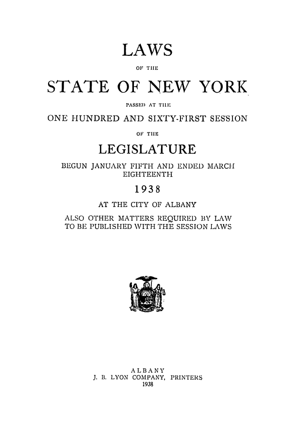 handle is hein.ssl/ssny0172 and id is 1 raw text is: LAWS
OF TIIM
STATE OF NEW YORK
PASSED AT TIlE
ONE HUNDRED AND SIXTY-FIRST SESSION
OF TIE
LEGISLATURE
BEGUN JANUARY FIFTH AND ENDED MARCH
EIGHTEENTH
1938
AT THE CITY OF ALBANY
ALSO OTHER MATTERS REQUIRED BY LAW
TO BE PUBLISHED WITH THE SESSION LAWS

ALBANY
J. B. LYON COMPANY, PRINTERS
1938


