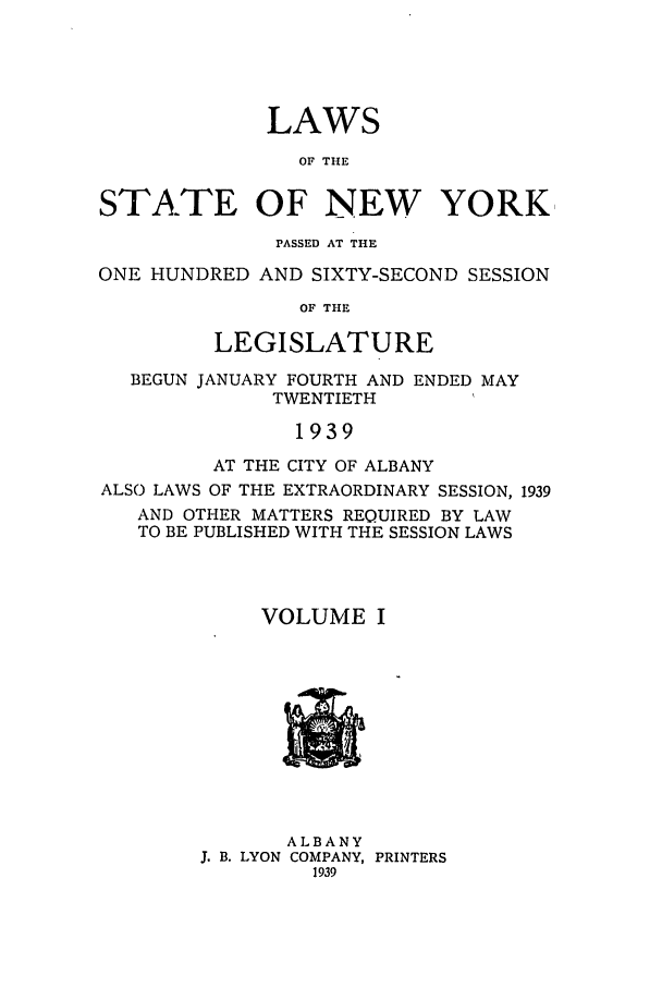 handle is hein.ssl/ssny0174 and id is 1 raw text is: LAWS
OF THE
STATE OF NEW YORK
PASSED AT THE
ONE HUNDRED AND SIXTY-SECOND SESSION
OF THE
LEGISLATURE
BEGUN JANUARY FOURTH AND ENDED MAY
TWENTIETH
1939
AT THE CITY OF ALBANY
ALSO LAWS OF THE EXTRAORDINARY SESSION, 1939
AND OTHER MATTERS REQUIRED BY LAW
TO BE PUBLISHED WITH THE SESSION LAWS
VOLUME I

ALBANY
J. B. LYON COMPANY, PRINTERS
1939


