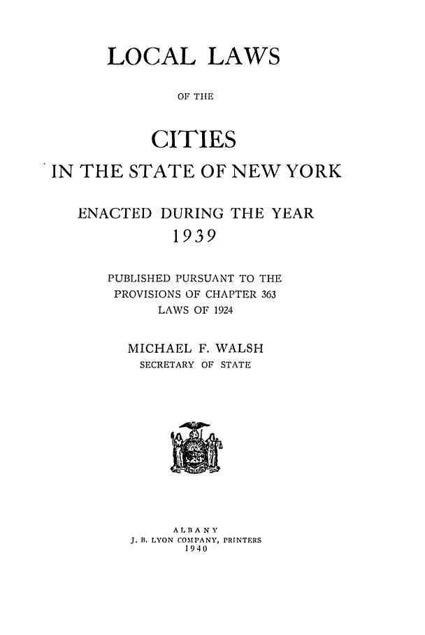 handle is hein.ssl/ssny0176 and id is 1 raw text is: LOCAL LAWS
OF TIlE
CITIES

IN THE STATE OF NEW YORK
ENACTED DURING THE YEAR
1939
PUBLISHED PURSUANT TO THE
PROVISIONS OF CHAPTER 363
LAWS OF 1924

MICHAEL F. WALSH
SECRETARY OF STATE

A L B A N Y
J. B. LYON COMPANY, PRINTERS
1940


