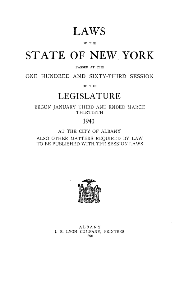 handle is hein.ssl/ssny0177 and id is 1 raw text is: LAWS
OF TIHE
STATE OF NEW YORK
PASSED AT THE
ONE HUNDRED AND SIXTY-THIRD SESSION
OF TIlE
LEGISLATURE
BEGUN JANUARY THIRD AND ENDED MARCH
THIRTIETH
1940
AT THE CITY OF ALBANY
ALSO OTHER MATTERS REQUIRED BY LAW
TO BE PUBLISHED WITH THEI SESSION LAWS

ALBANY
J. B. LYON COMPANY, PRINTERS
1940


