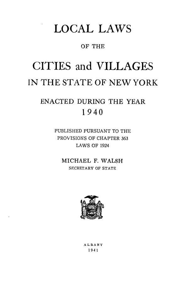 handle is hein.ssl/ssny0178 and id is 1 raw text is: LOCAL LAWS
OF THE
CITIES and VILLAGES
IN THE STATE OF NEW YORK
ENACTED DURING THE YEAR
1940
PUBLISHED PURSUANT TO THE
PROVISIONS OF CHAPTER 363
LAWS OF 1924

MICHAEL F. WALSH
SECRETARY OF STATE

ALBANY
1941


