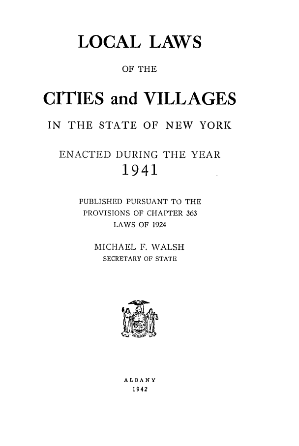 handle is hein.ssl/ssny0180 and id is 1 raw text is: LOCAL LAWS
OF THE
CITIES and VILLAGES
IN THE STATE OF NEW YORK
ENACTED DURING THE YEAR
1941
PUBLISHED PURSUANT TO THE
PROVISIONS OF CHAPTER 363
LAWS OF 1924
MICHAEL F. WALSH
SECRETARY OF STATE
ALBANY
1942



