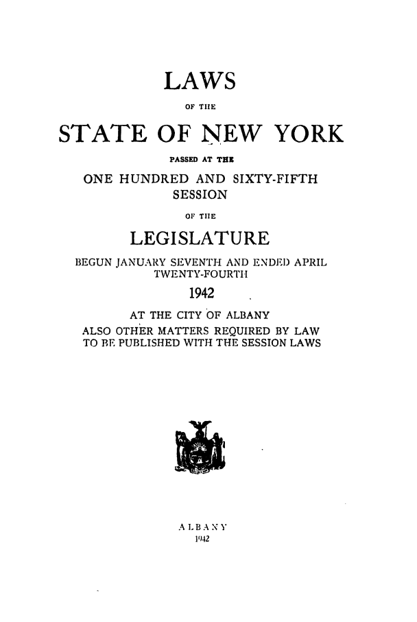 handle is hein.ssl/ssny0181 and id is 1 raw text is: LAWS
OF TIE
STATE OF NEW YORK
PASSED AT TUN
ONE HUNDRED AND SIXTY-FIFTH
SESSION
OF THE
LEGISLATURE
BEGUN JANUARY SEVENTH AND ENDED APRIL
TWENTY-FOURTII
1942
AT THE CITY OF ALBANY
ALSO OTHER MATTERS REQUIRED BY LAW
TO BE PUBLISHED WITH THE SESSION LAWS
A LBANY
1942


